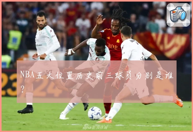 NBA五大位置历史前三球员分别是谁？