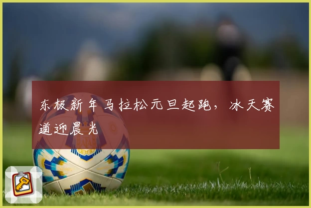 东极新年马拉松元旦起跑，冰天赛道迎晨光