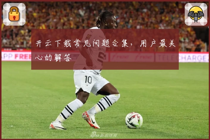 开云下载常见问题合集，用户最关心的解答