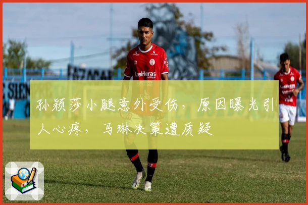 孙颖莎小腿意外受伤，原因曝光引人心疼，马琳决策遭质疑
