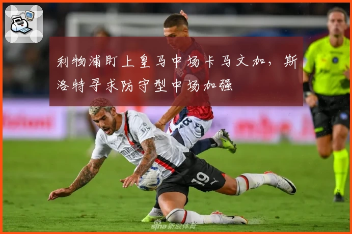 利物浦盯上皇马中场卡马文加，斯洛特寻求防守型中场加强