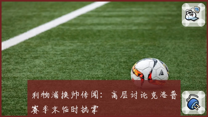 利物浦换帅传闻：高层讨论克洛普赛季末临时执掌