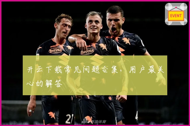 开云下载常见问题合集，用户最关心的解答