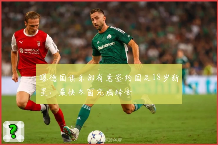 曝德国俱乐部有意签约国足18岁新星，最快冬窗完成转会