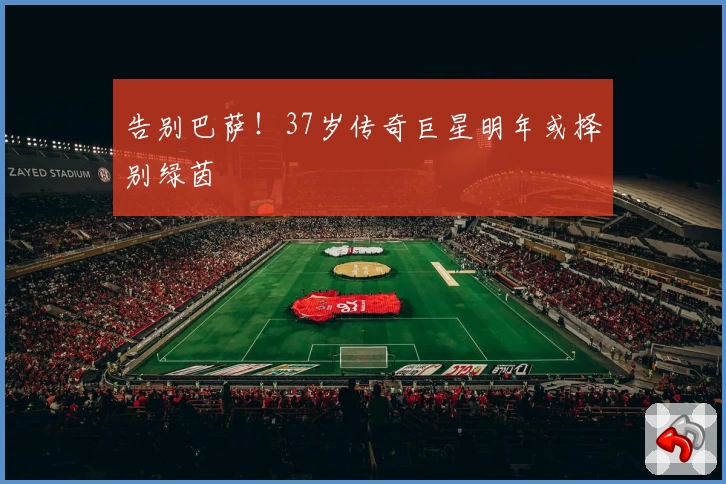 告别巴萨！37岁传奇巨星明年或择别绿茵