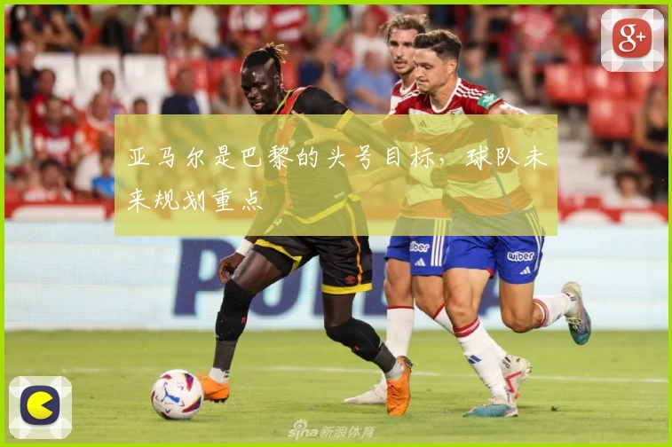 亚马尔是巴黎的头号目标，球队未来规划重点