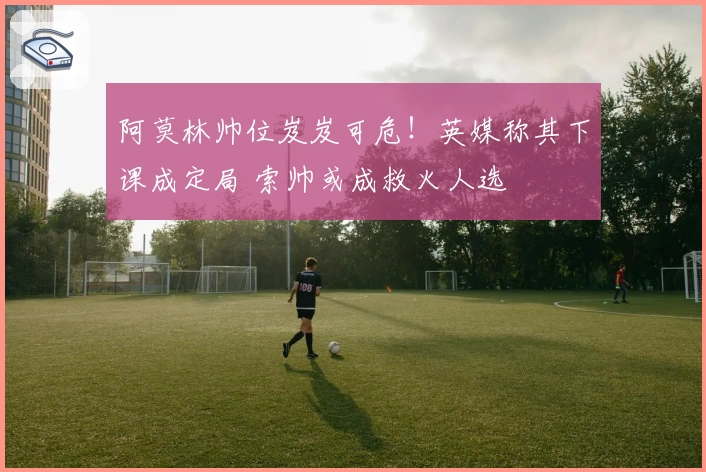 阿莫林帅位岌岌可危！英媒称其下课成定局 索帅或成救火人选