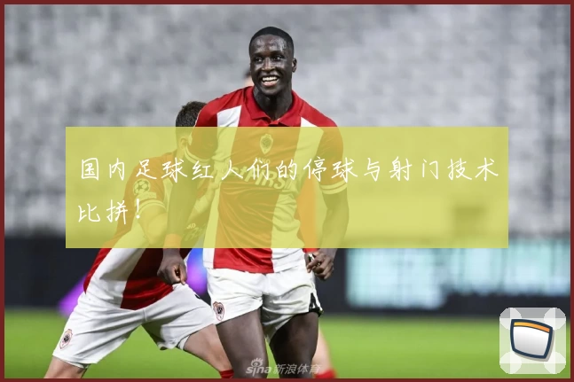 国内足球红人们的停球与射门技术比拼！